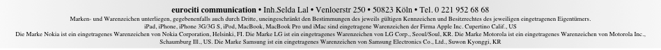 eurociti communication &bull; Inh.Selda Lal &bull; Venloerstr 250 &bull; 50823 K&ouml;ln &bull; Tel. 0 221 952 68 68  Marken- und Warenzeichen unterliegen, gegebenenfalls auch durch Dritte, uneingeschr&auml;nkt den Bestimmungen des jeweils g&uuml;ltigen Kennzeichen und Besitzrechtes des jeweiligen eingetragenen Eigent&uuml;mers. iPad, iPhone, iPhone 3G/3G S, iPod, MacBook, MacBook Pro und iMac sind eingetragene Warenzeichen der Firma Apple Inc. Cupertino Calif., US Die Marke Nokia ist ein eingetragenes Warenzeichen von Nokia Corporation, Helsinki, FI. Die Marke LG ist ein eingetragenes Warenzeichen von LG Corp., Seoul/Soul, KR. Die Marke Motorola ist ein eingetragenes Warenzeichen von Motorola Inc., Schaumburg Ill., US. Die Marke Samsung ist ein eingetragenes Warenzeichen von Samsung Electronics Co., Ltd., Suwon Kyonggi, KR
